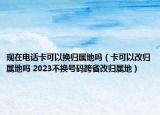 現(xiàn)在電話卡可以換歸屬地嗎（卡可以改歸屬地嗎 2023不換號(hào)碼跨省改歸屬地）
