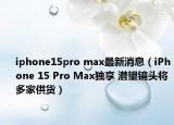 iphone15pro max最新消息（iPhone 15 Pro Max獨(dú)享 潛望鏡頭將多家供貨）