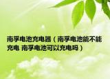 南孚電池充電器（南孚電池能不能充電 南孚電池可以充電嗎）