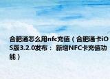 合肥通怎么用nfc充值（合肥通卡iOS版3.2.0發(fā)布： 新增NFC卡充值功能）