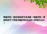 電腦開機(jī)一直在自檢進(jìn)不去桌面（電腦開機(jī)一直自檢進(jìn)不了系統(tǒng)(電腦開機(jī)無法進(jìn)入系統(tǒng)怎么辦)）
