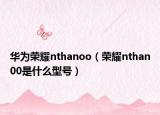 華為榮耀nthanoo（榮耀nthan00是什么型號）