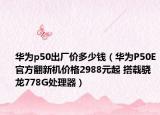 華為p50出廠價(jià)多少錢（華為P50E官方翻新機(jī)價(jià)格2988元起 搭載驍龍778G處理器）