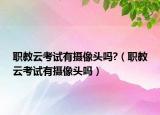 職教云考試有攝像頭嗎?（職教云考試有攝像頭嗎）