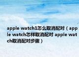 apple watch1怎么取消配對(duì)（apple watch怎樣取消配對(duì) apple watch取消配對(duì)步驟）