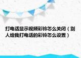 打電話顯示視頻彩鈴怎么關(guān)閉（別人給我打電話的彩鈴怎么設(shè)置）