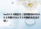 ios14.5.1特別卡（如何解決iOS14.5.1卡頓iOS14.5.1卡頓解決方法介紹）