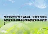 怎么重新給蘋果手表配對（蘋果手表怎樣重新配對手機蘋果手表重新配對手機步驟）