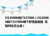 i513500h和i712700h（i513500h和i712700h哪個(gè)好性能更強(qiáng)  區(qū)別對(duì)比怎么選）