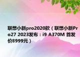 聯(lián)想小新pro2020款（聯(lián)想小新Pro27 2023發(fā)布：i9 A370M 首發(fā)價(jià)8999元）
