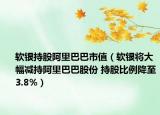 軟銀持股阿里巴巴市值（軟銀將大幅減持阿里巴巴股份 持股比例降至3.8%）