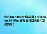 中興axon40ultra航天版（中興Axon 50 Ultra發(fā)布 支持雙向北斗衛(wèi)星消息）