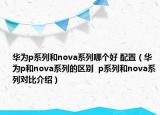華為p系列和nova系列哪個好 配置（華為p和nova系列的區(qū)別  p系列和nova系列對比介紹）