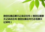 微信拉黑后聊天記錄還在嗎（微信拉黑聊天記錄還在嗎 微信拉黑后對(duì)方還有聊天記錄嗎）