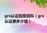 grs認(rèn)證百度百科（grs認(rèn)證費(fèi)多少錢）