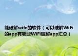 能破解wife的軟件（可以破解WiFi的app有哪些WiFi破解app匯總）