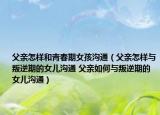 父親怎樣和青春期女孩溝通（父親怎樣與叛逆期的女兒溝通 父親如何與叛逆期的女兒溝通）