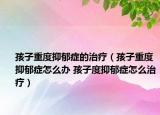 孩子重度抑郁癥的治療（孩子重度抑郁癥怎么辦 孩子度抑郁癥怎么治療）