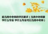 能當(dāng)高中老師的學(xué)歷要求（當(dāng)高中老師要學(xué)什么專(zhuān)業(yè) 學(xué)什么專(zhuān)業(yè)可以當(dāng)高中老師）