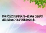 孩子沉迷游戲家長只用一招解決（孩子沉迷游戲怎么辦 孩子沉迷游戲危害）
