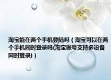 淘寶能在兩個(gè)手機(jī)登陸嗎（淘寶可以在兩個(gè)手機(jī)同時(shí)登錄嗎(淘寶賬號支持多設(shè)備同時(shí)登錄)）