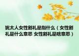 猶太人女性割禮是指什么（女性割禮是什么意思 女性割禮是啥意思）