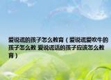 愛說謊的孩子怎么教育（愛說謊愛吹牛的孩子怎么教 愛說謊話的孩子應(yīng)該怎么教育）