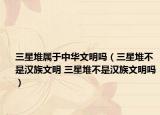 三星堆屬于中華文明嗎（三星堆不是漢族文明 三星堆不是漢族文明嗎）