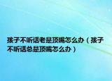 孩子不聽話老是頂嘴怎么辦（孩子不聽話總是頂嘴怎么辦）