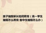 孩子抽煙家長如何教育（高一學生抽煙怎么教育 告中生抽煙怎么辦）