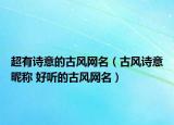 超有詩意的古風(fēng)網(wǎng)名（古風(fēng)詩意昵稱 好聽的古風(fēng)網(wǎng)名）