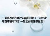 一起出發(fā)吧在哪個(gè)app可以看（一起出發(fā)吧在哪里可以看 一起出發(fā)吧在哪里看）