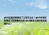 gta5主線任務(wù)做完了之后怎么辦（gta5主線任務(wù)做完了還有哪些玩的 gta5做完主線任務(wù)后能做什么）