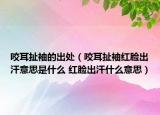 咬耳扯袖的出處（咬耳扯袖紅臉出汗意思是什么 紅臉出汗什么意思）