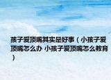 孩子愛頂嘴其實是好事（小孩子愛頂嘴怎么辦 小孩子愛頂嘴怎么教育）