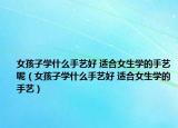 女孩子學(xué)什么手藝好 適合女生學(xué)的手藝呢（女孩子學(xué)什么手藝好 適合女生學(xué)的手藝）