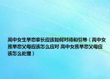 高中女生早戀家長(zhǎng)應(yīng)該如何對(duì)待和引導(dǎo)（高中女孩早戀父母應(yīng)該怎么應(yīng)對(duì) 高中女孩早戀父母應(yīng)該怎么處理）