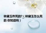 林黛玉咋死的?（林黛玉怎么死的 你知道嗎）