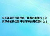 辛亥革命的開端是哪一場著名的戰(zhàn)役（辛亥革命的開端是 辛亥革命的開端是什么）