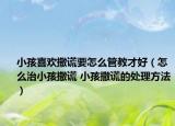 小孩喜歡撒謊要怎么管教才好（怎么治小孩撒謊 小孩撒謊的處理方法）