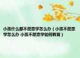 小孩什么都不愿意學怎么辦（小孩不愿意學怎么辦 小孩不愿意學如何教育）