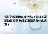 長江的發(fā)源地在哪個省?（長江的發(fā)源地是哪里 長江的發(fā)源地在什么地方）