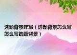 選題背景咋寫（選題背景怎么寫 怎么寫選題背景）