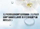 兒子經(jīng)常玩游戲脾氣非常暴躁（兒子玩手游脾氣暴躁怎么教育 孩子打游戲脾氣暴躁怎么辦）