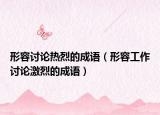 形容討論熱烈的成語(yǔ)（形容工作討論激烈的成語(yǔ)）