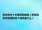 形容競爭十分激烈的成語（形容競爭非常激烈這個(gè)成語是什么）