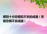 感到十分恐懼和不安的成語(yǔ)（形容恐懼不安成語(yǔ)）