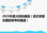 2023年最火的祝福語(yǔ)（適合發(fā)朋友圈的高考祝福語(yǔ)）