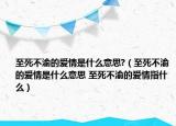 至死不渝的愛(ài)情是什么意思?（至死不渝的愛(ài)情是什么意思 至死不渝的愛(ài)情指什么）