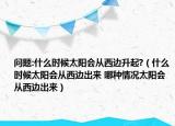 問題:什么時候太陽會從西邊升起?（什么時候太陽會從西邊出來 哪種情況太陽會從西邊出來）